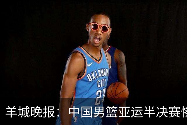 羊城晚报：中国男篮亚运半决赛惨败日本男篮 这个夏天只剩铜牌战